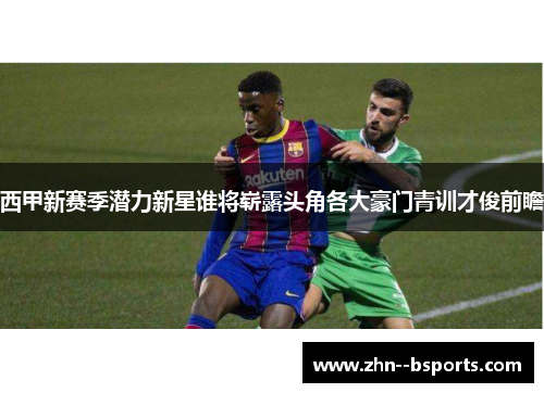 西甲新赛季潜力新星谁将崭露头角各大豪门青训才俊前瞻