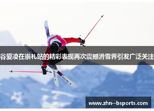 谷爱凌在崇礼站的精彩表现再次震撼滑雪界引发广泛关注