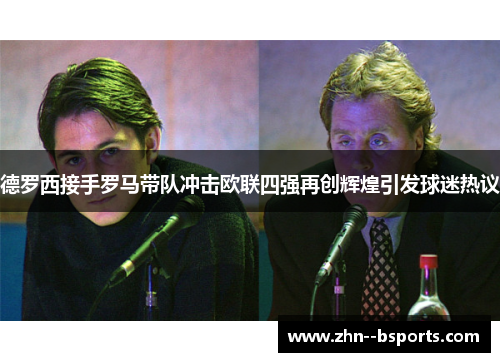 德罗西接手罗马带队冲击欧联四强再创辉煌引发球迷热议