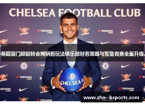 英超豪门掀起转会摊销新玩法俱乐部财务策略与军备竞赛全面升级